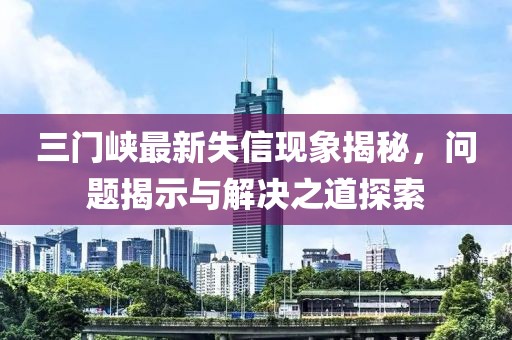三門峽最新失信現(xiàn)象揭秘，問題揭示與解決之道探索
