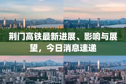 荊門高鐵最新進(jìn)展、影響與展望，今日消息速遞