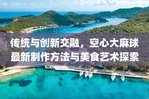 傳統(tǒng)與創(chuàng)新交融，空心大麻球最新制作方法與美食藝術(shù)探索