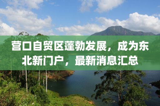 營(yíng)口自貿(mào)區(qū)蓬勃發(fā)展，成為東北新門戶，最新消息匯總