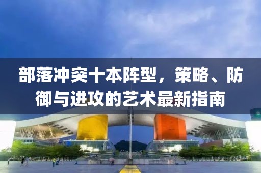 部落沖突十本陣型，策略、防御與進(jìn)攻的藝術(shù)最新指南