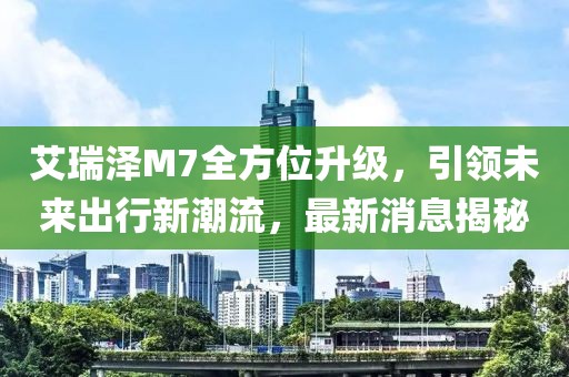 艾瑞澤M7全方位升級(jí)，引領(lǐng)未來(lái)出行新潮流，最新消息揭秘