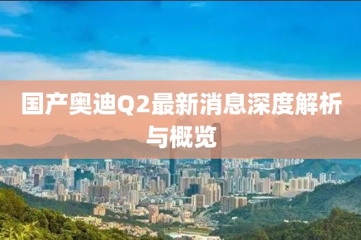 國(guó)產(chǎn)奧迪Q2最新消息深度解析與概覽