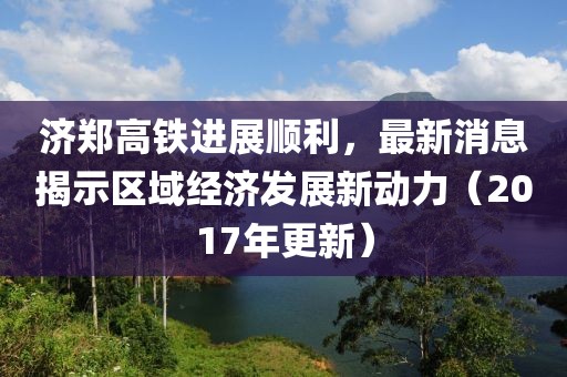 濟(jì)鄭高鐵進(jìn)展順利，最新消息揭示區(qū)域經(jīng)濟(jì)發(fā)展新動力（2017年更新）
