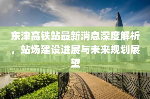 東津高鐵站最新消息深度解析，站場(chǎng)建設(shè)進(jìn)展與未來(lái)規(guī)劃展望
