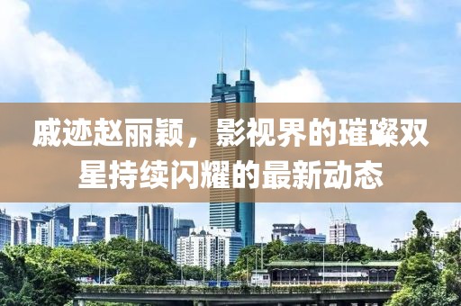 戚跡趙麗穎，影視界的璀璨雙星持續(xù)閃耀的最新動(dòng)態(tài)