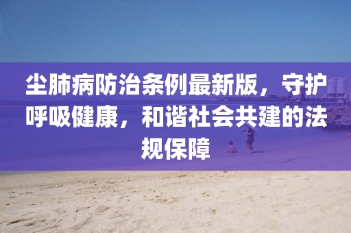 塵肺病防治條例最新版，守護呼吸健康，和諧社會共建的法規(guī)保障