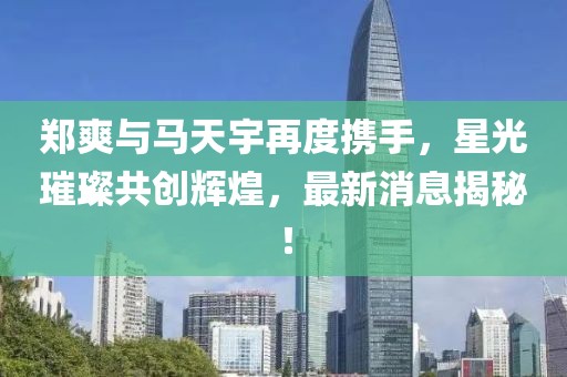 鄭爽與馬天宇再度攜手，星光璀璨共創(chuàng)輝煌，最新消息揭秘！