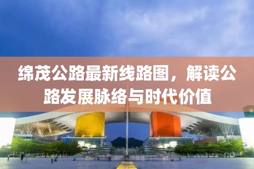 綿茂公路最新線路圖，解讀公路發(fā)展脈絡(luò)與時代價值