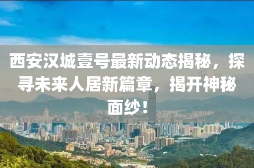 西安漢城壹號(hào)最新動(dòng)態(tài)揭秘，探尋未來人居新篇章，揭開神秘面紗！