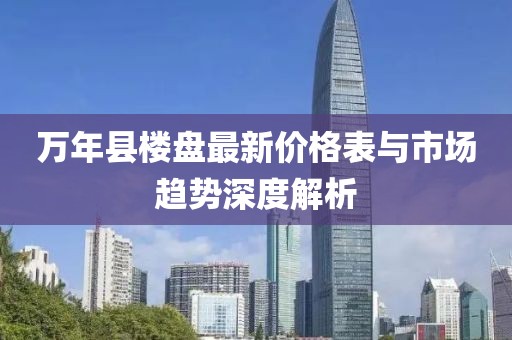 萬(wàn)年縣樓盤最新價(jià)格表與市場(chǎng)趨勢(shì)深度解析