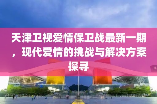 天津衛(wèi)視愛情保衛(wèi)戰(zhàn)最新一期，現(xiàn)代愛情的挑戰(zhàn)與解決方案探尋