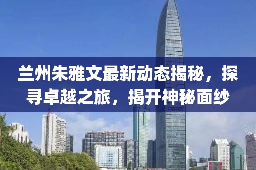 蘭州朱雅文最新動態(tài)揭秘，探尋卓越之旅，揭開神秘面紗