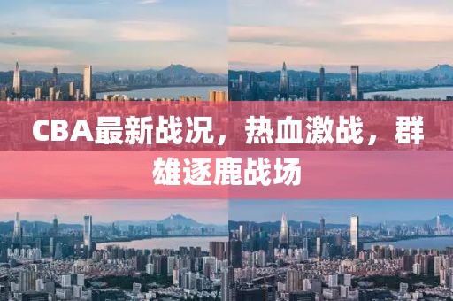 CBA最新戰(zhàn)況，熱血激戰(zhàn)，群雄逐鹿戰(zhàn)場