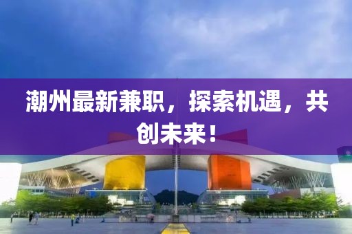 潮州最新兼職，探索機遇，共創(chuàng)未來！