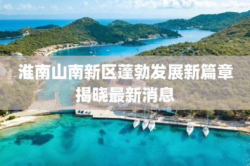 淮南山南新區(qū)蓬勃發(fā)展新篇章揭曉最新消息