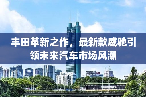 豐田革新之作，最新款威馳引領(lǐng)未來汽車市場風潮