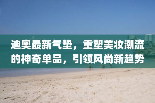 迪奧最新氣墊，重塑美妝潮流的神奇單品，引領(lǐng)風(fēng)尚新趨勢