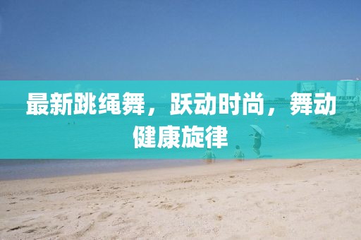 最新跳繩舞，躍動(dòng)時(shí)尚，舞動(dòng)健康旋律