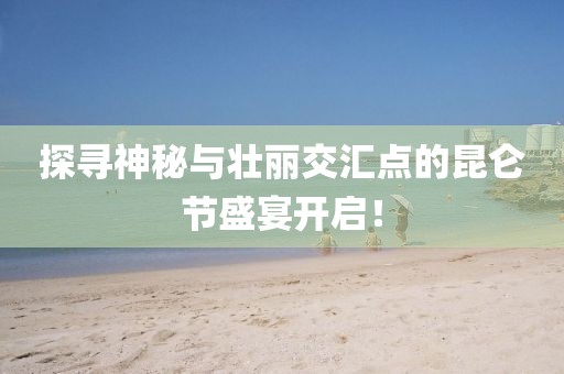 探尋神秘與壯麗交匯點的昆侖節(jié)盛宴開啟！