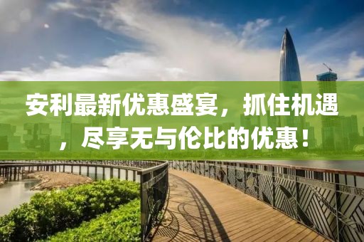 安利最新優(yōu)惠盛宴，抓住機(jī)遇，盡享無與倫比的優(yōu)惠！