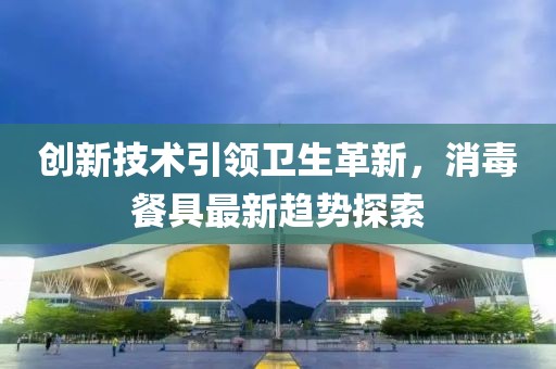 創(chuàng)新技術(shù)引領(lǐng)衛(wèi)生革新，消毒餐具最新趨勢探索