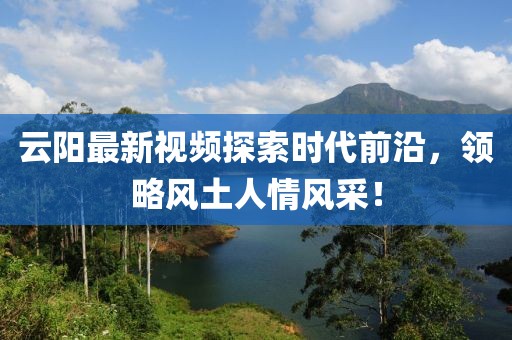 云陽最新視頻探索時代前沿，領略風土人情風采！