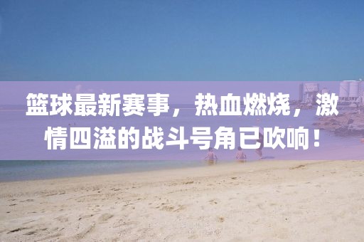 籃球最新賽事，熱血燃燒，激情四溢的戰(zhàn)斗號角已吹響！