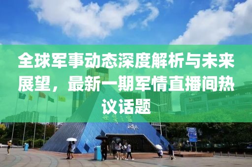 全球軍事動(dòng)態(tài)深度解析與未來(lái)展望，最新一期軍情直播間熱議話題