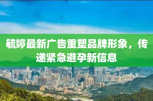 毓婷最新廣告重塑品牌形象，傳遞緊急避孕新信息