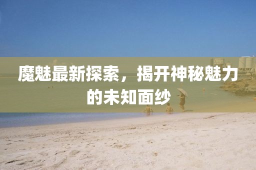 魔魅最新探索，揭開神秘魅力的未知面紗