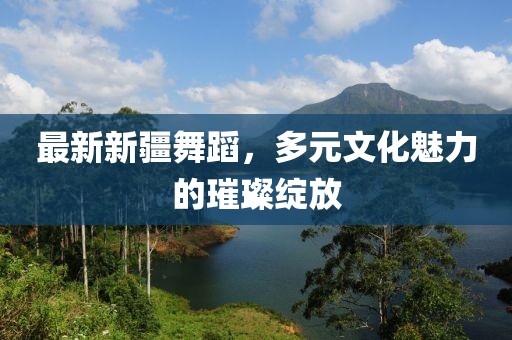 最新新疆舞蹈，多元文化魅力的璀璨綻放