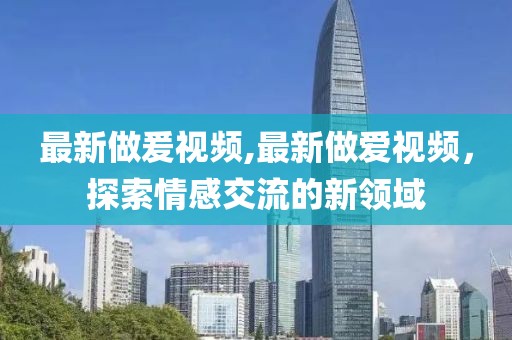 最新做爰視頻,最新做愛視頻，探索情感交流的新領(lǐng)域