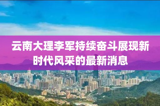 云南大理李軍持續(xù)奮斗展現(xiàn)新時代風(fēng)采的最新消息