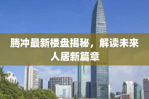 騰沖最新樓盤揭秘，解讀未來(lái)人居新篇章