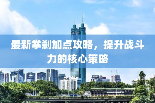 最新拳剎加點攻略，提升戰(zhàn)斗力的核心策略
