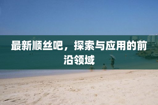最新順絲吧，探索與應(yīng)用的前沿領(lǐng)域