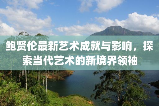 鮑賢倫最新藝術(shù)成就與影響，探索當(dāng)代藝術(shù)的新境界領(lǐng)袖