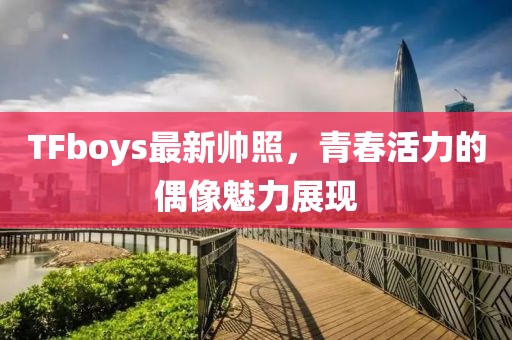 TFboys最新帥照，青春活力的偶像魅力展現(xiàn)