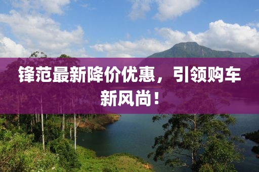 鋒范最新降價(jià)優(yōu)惠，引領(lǐng)購車新風(fēng)尚！