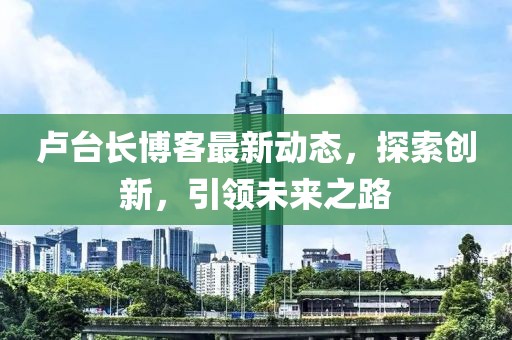 盧臺(tái)長(zhǎng)博客最新動(dòng)態(tài)，探索創(chuàng)新，引領(lǐng)未來之路