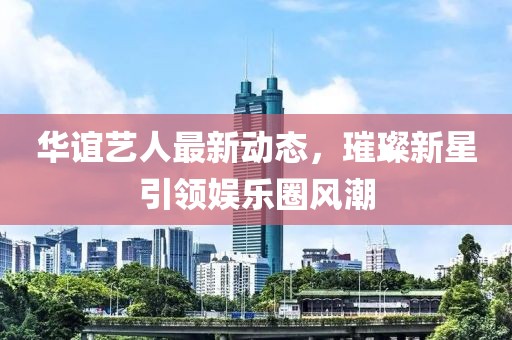 華誼藝人最新動(dòng)態(tài)，璀璨新星引領(lǐng)娛樂圈風(fēng)潮