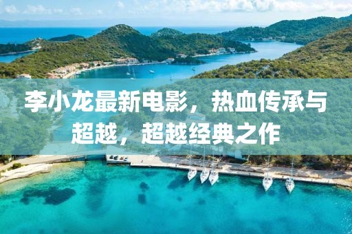 李小龍最新電影，熱血傳承與超越，超越經(jīng)典之作