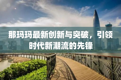 那瑪瑪最新創(chuàng)新與突破，引領(lǐng)時(shí)代新潮流的先鋒