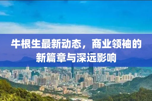 牛根生最新動(dòng)態(tài)，商業(yè)領(lǐng)袖的新篇章與深遠(yuǎn)影響