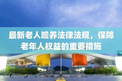 最新老人贍養(yǎng)法律法規(guī)，保障老年人權益的重要措施