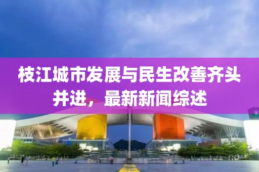 枝江城市發(fā)展與民生改善齊頭并進，最新新聞綜述