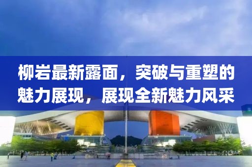 柳巖最新露面，突破與重塑的魅力展現(xiàn)，展現(xiàn)全新魅力風(fēng)采