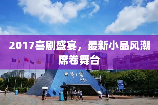2017喜劇盛宴，最新小品風(fēng)潮席卷舞臺