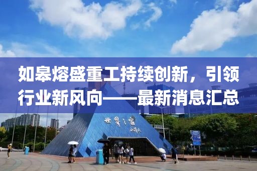 如皋熔盛重工持續(xù)創(chuàng)新，引領(lǐng)行業(yè)新風(fēng)向——最新消息匯總